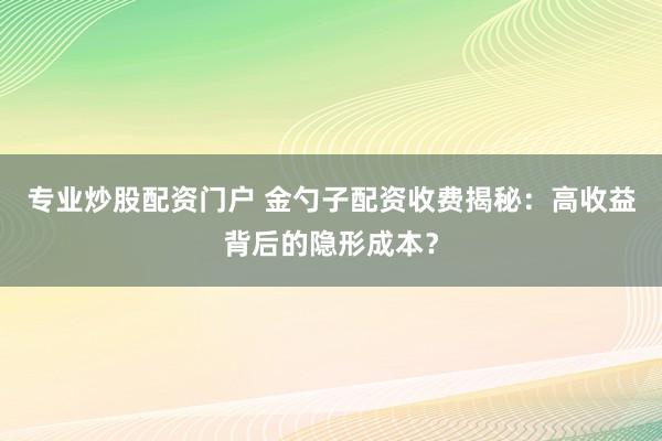 专业炒股配资门户 金勺子配资收费揭秘：高收益背后的隐形成本？
