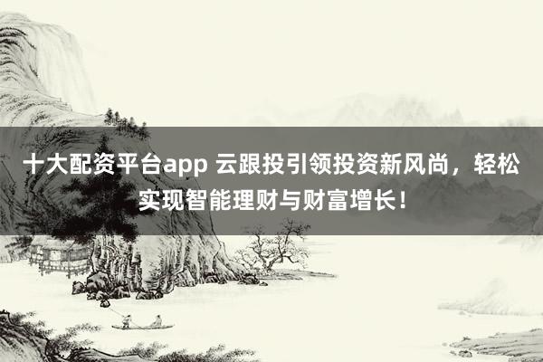 十大配资平台app 云跟投引领投资新风尚，轻松实现智能理财与财富增长！