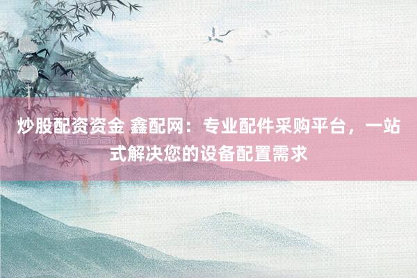 炒股配资资金 鑫配网：专业配件采购平台，一站式解决您的设备配置需求