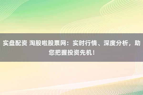 实盘配资 淘股啦股票网：实时行情、深度分析，助您把握投资先机！