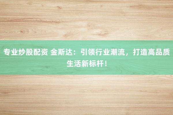 专业炒股配资 金斯达：引领行业潮流，打造高品质生活新标杆！