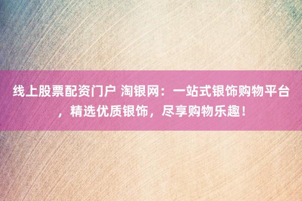 线上股票配资门户 淘银网：一站式银饰购物平台，精选优质银饰，尽享购物乐趣！