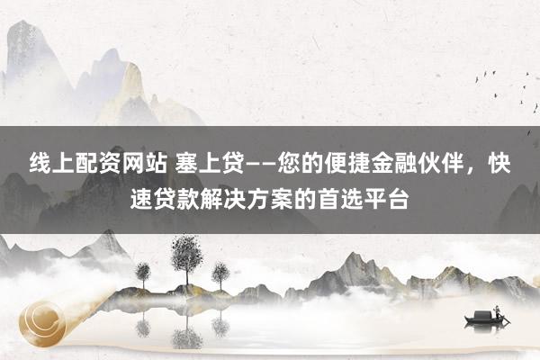 线上配资网站 塞上贷——您的便捷金融伙伴，快速贷款解决方案的首选平台