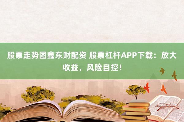 股票走势图鑫东财配资 股票杠杆APP下载：放大收益，风险自控！