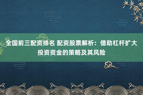 全国前三配资排名 配资股票解析：借助杠杆扩大投资资金的策略及其风险