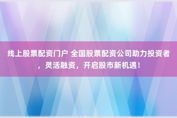 线上股票配资门户 全国股票配资公司助力投资者,灵活融资,开启股市新机遇!