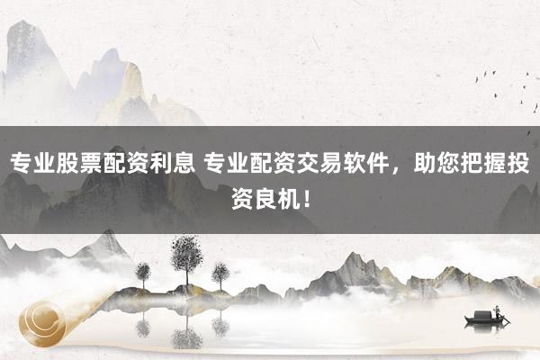 专业股票配资利息 专业配资交易软件，助您把握投资良机！