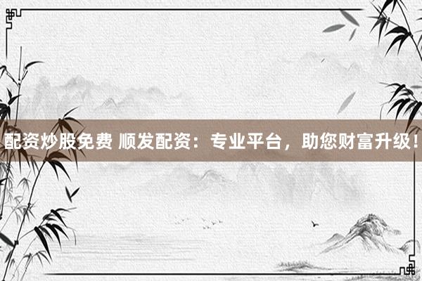 配资炒股免费 顺发配资：专业平台，助您财富升级！