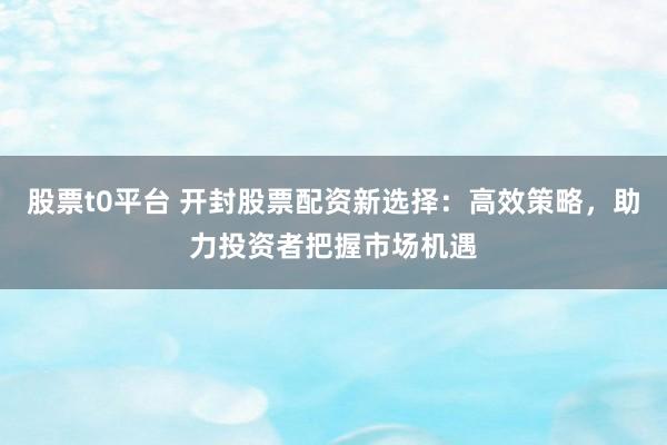 股票t0平台 开封股票配资新选择：高效策略，助力投资者把握市场机遇