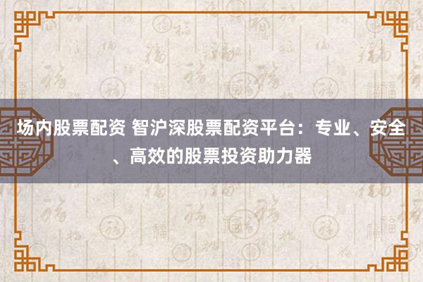 场内股票配资 智沪深股票配资平台：专业、安全、高效的股票投资助力器