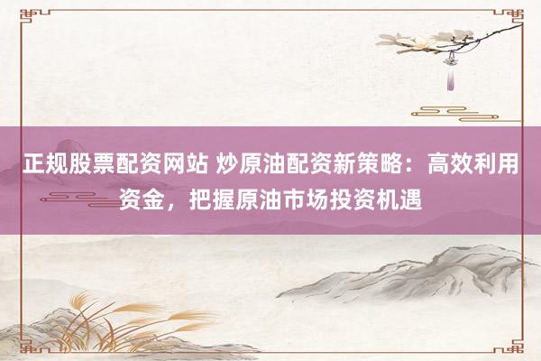正规股票配资网站 炒原油配资新策略：高效利用资金，把握原油市场投资机遇