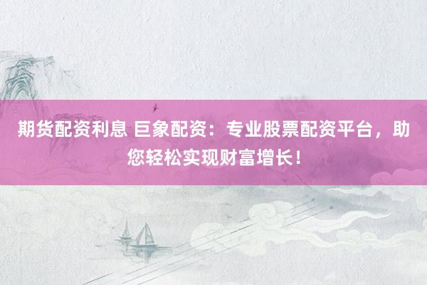 期货配资利息 巨象配资：专业股票配资平台，助您轻松实现财富增长！