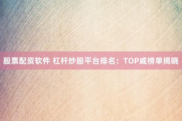 股票配资软件 杠杆炒股平台排名：TOP威榜单揭晓