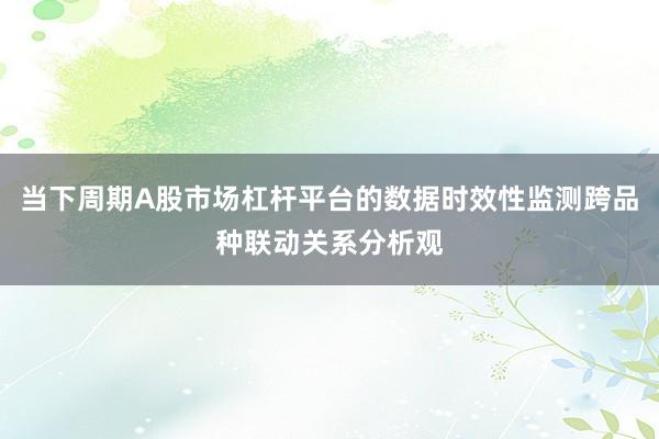当下周期A股市场杠杆平台的数据时效性监测跨品种联动关系分析观