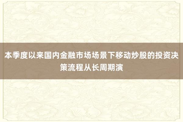 本季度以来国内金融市场场景下移动炒股的投资决策流程从长周期演
