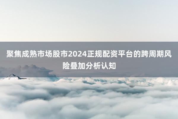 聚焦成熟市场股市2024正规配资平台的跨周期风险叠加分析认知