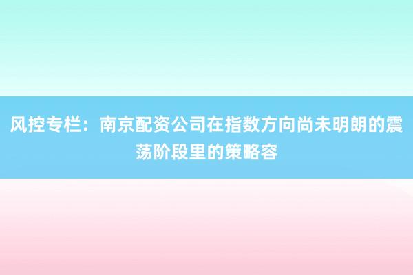 风控专栏：南京配资公司在指数方向尚未明朗的震荡阶段里的策略容