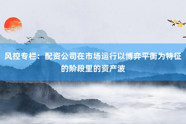 风控专栏：配资公司在市场运行以博弈平衡为特征的阶段里的资产波