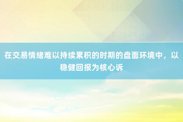 在交易情绪难以持续累积的时期的盘面环境中，以稳健回报为核心诉