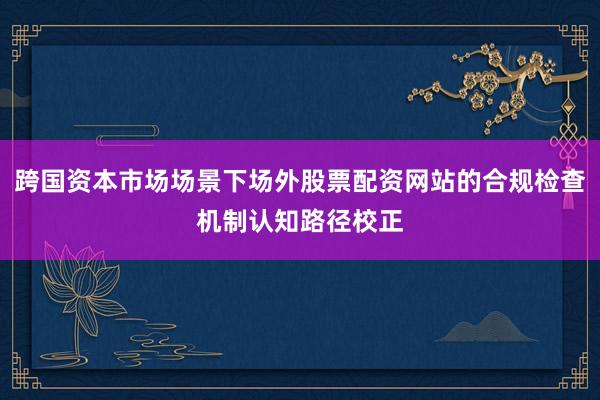 跨国资本市场场景下场外股票配资网站的合规检查机制认知路径校正