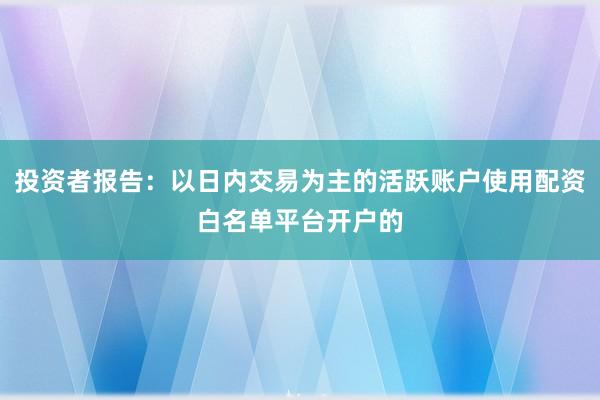 投资者报告：以日内交易为主的活跃账户使用配资白名单平台开户的