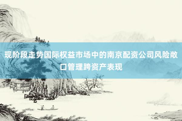现阶段走势国际权益市场中的南京配资公司风险敞口管理跨资产表现