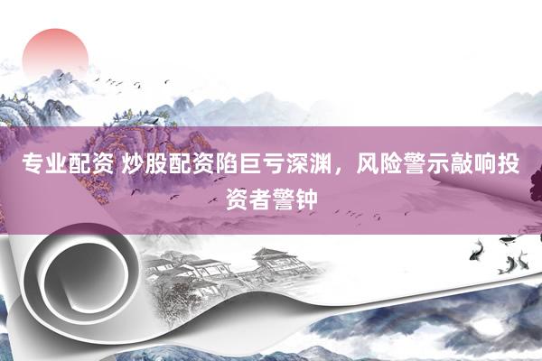 专业配资 炒股配资陷巨亏深渊，风险警示敲响投资者警钟