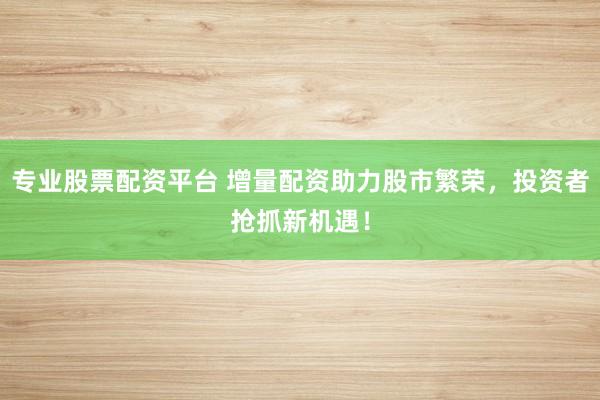 专业股票配资平台 增量配资助力股市繁荣，投资者抢抓新机遇！