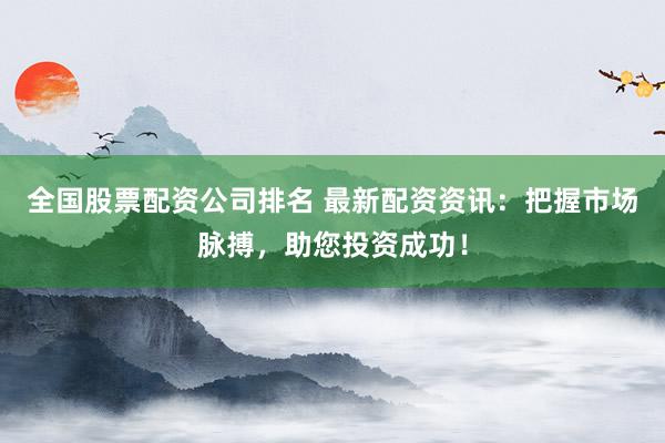 全国股票配资公司排名 最新配资资讯：把握市场脉搏，助您投资成功！