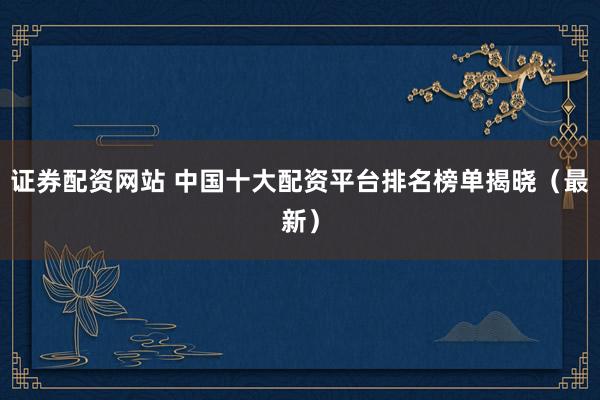 证券配资网站 中国十大配资平台排名榜单揭晓（最新）