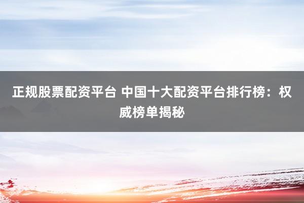 正规股票配资平台 中国十大配资平台排行榜：权威榜单揭秘