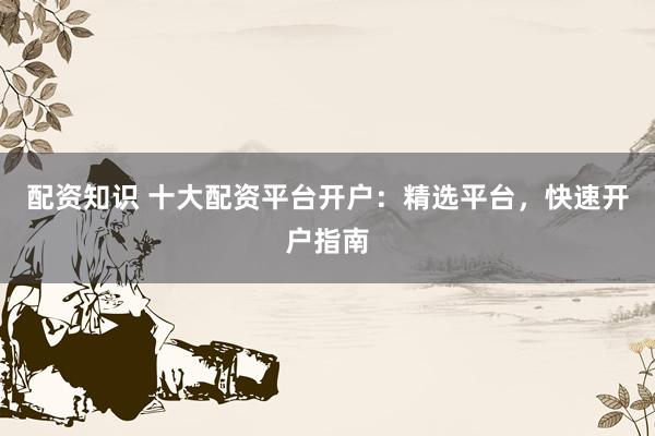 配资知识 十大配资平台开户：精选平台，快速开户指南