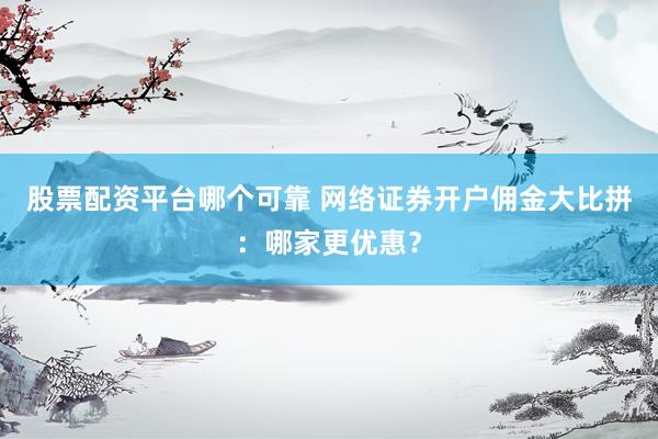 股票配资平台哪个可靠 网络证券开户佣金大比拼：哪家更优惠？