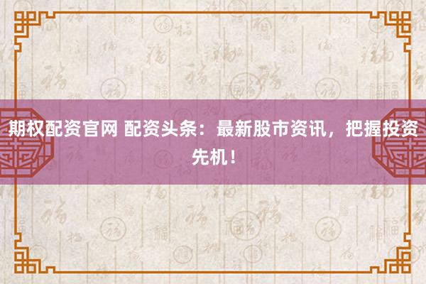 期权配资官网 配资头条：最新股市资讯，把握投资先机！