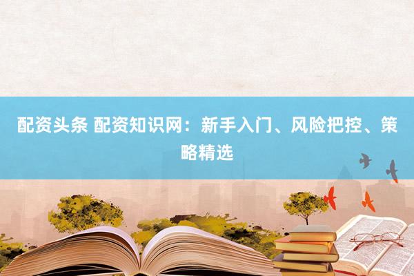 配资头条 配资知识网：新手入门、风险把控、策略精选
