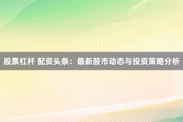 股票杠杆 配资头条：最新股市动态与投资策略分析