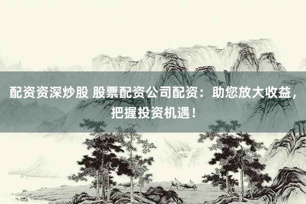 配资资深炒股 股票配资公司配资：助您放大收益，把握投资机遇！