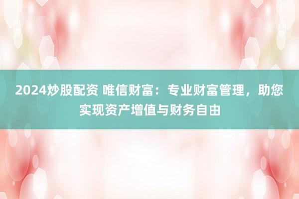 2024炒股配资 唯信财富：专业财富管理，助您实现资产增值与财务自由