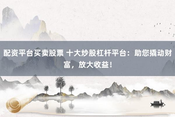 配资平台买卖股票 十大炒股杠杆平台：助您撬动财富，放大收益！