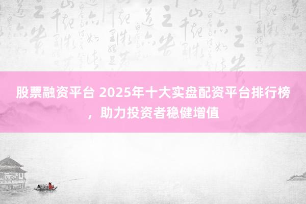 股票融资平台 2025年十大实盘配资平台排行榜，助力投资者稳健增值