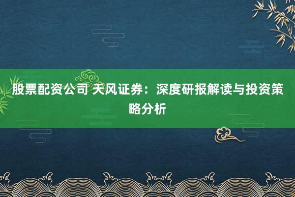股票配资公司 天风证券：深度研报解读与投资策略分析