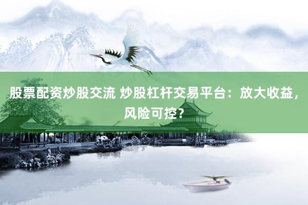 股票配资炒股交流 炒股杠杆交易平台：放大收益，风险可控？