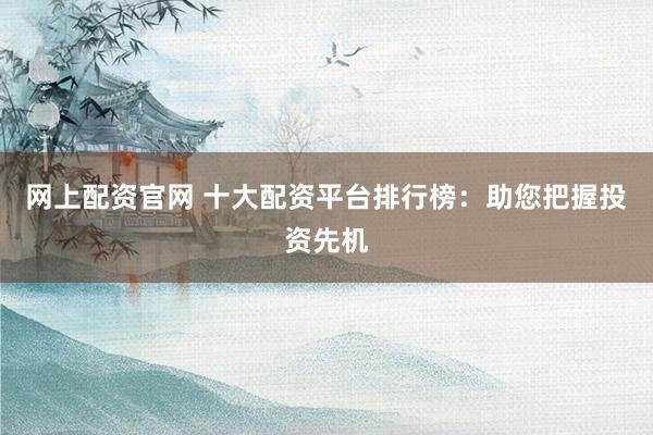 网上配资官网 十大配资平台排行榜：助您把握投资先机