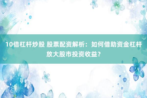 10倍杠杆炒股 股票配资解析：如何借助资金杠杆放大股市投资收益？