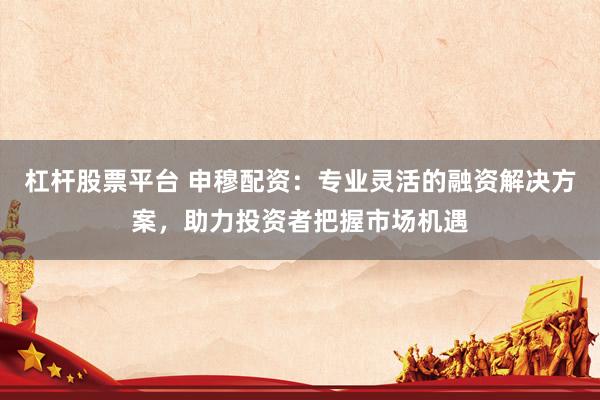 杠杆股票平台 申穆配资：专业灵活的融资解决方案，助力投资者把握市场机遇