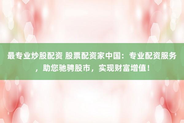 最专业炒股配资 股票配资家中国：专业配资服务，助您驰骋股市，实现财富增值！