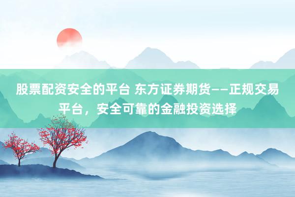 股票配资安全的平台 东方证券期货——正规交易平台，安全可靠的金融投资选择