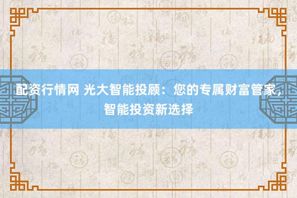 配资行情网 光大智能投顾：您的专属财富管家，智能投资新选择