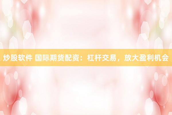 炒股软件 国际期货配资：杠杆交易，放大盈利机会