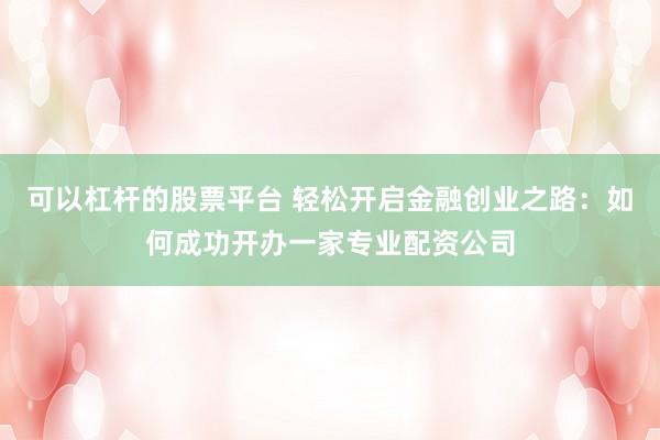 可以杠杆的股票平台 轻松开启金融创业之路：如何成功开办一家专业配资公司